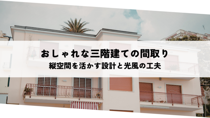 おしゃれな三階建ての間取りとは？縦空間を活かす設計と光・風を取り込む工夫